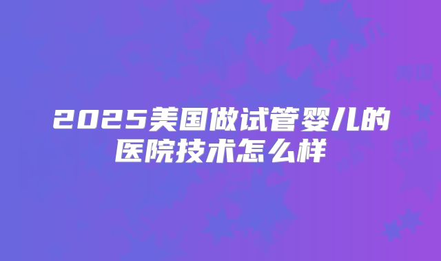 2025美国做试管婴儿的医院技术怎么样