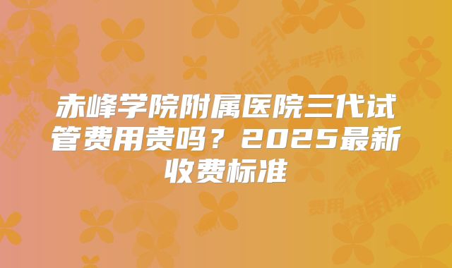 赤峰学院附属医院三代试管费用贵吗？2025最新收费标准