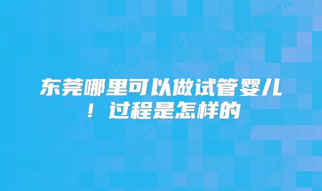 东莞哪里可以做试管婴儿！过程是怎样的