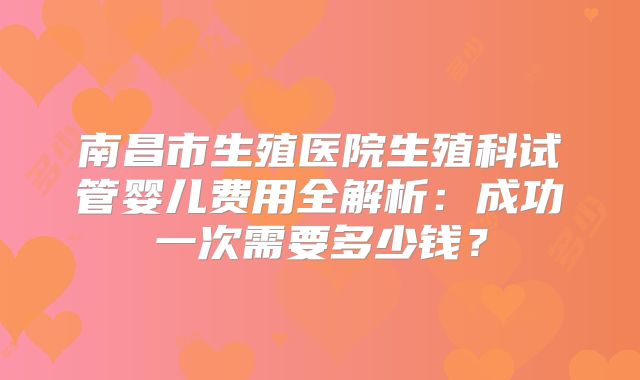 南昌市生殖医院生殖科试管婴儿费用全解析：成功一次需要多少钱？