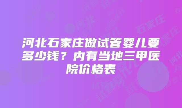 河北石家庄做试管婴儿要多少钱？内有当地三甲医院价格表