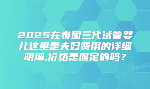 2025在泰国三代试管婴儿这里是夫妇费用的详细明细,价格是固定的吗？