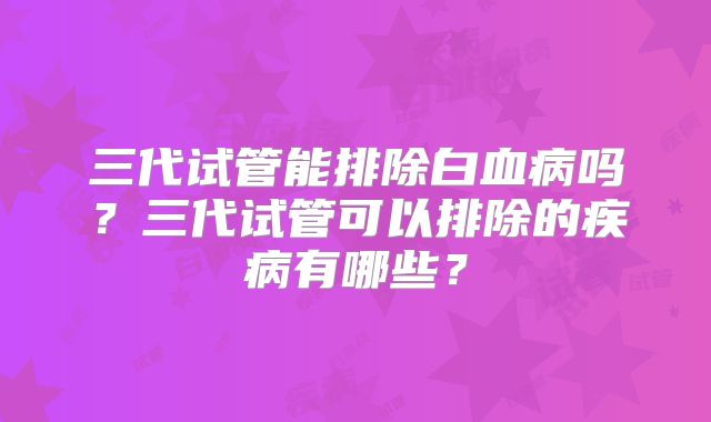 三代试管能排除白血病吗？三代试管可以排除的疾病有哪些？