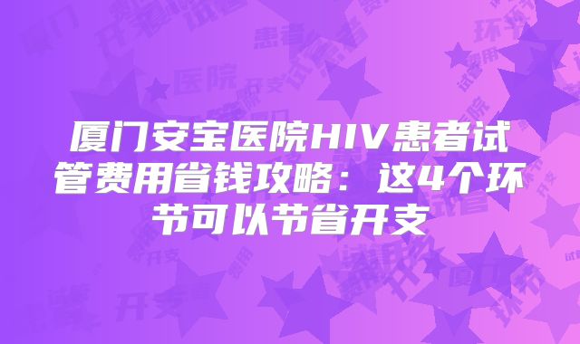 厦门安宝医院HIV患者试管费用省钱攻略：这4个环节可以节省开支