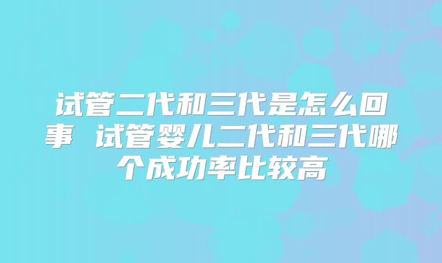 试管二代和三代是怎么回事 试管婴儿二代和三代哪个成功率比较高