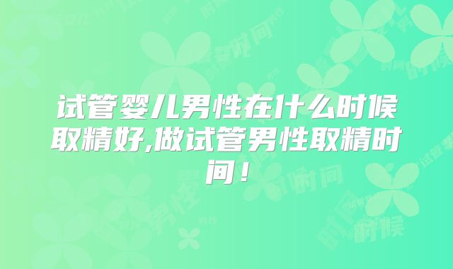 试管婴儿男性在什么时候取精好,做试管男性取精时间!