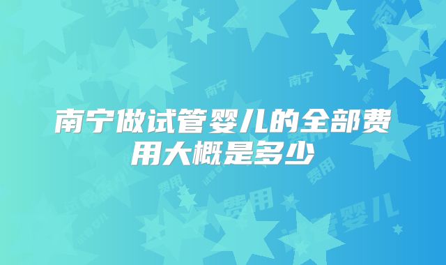 南宁做试管婴儿的全部费用大概是多少