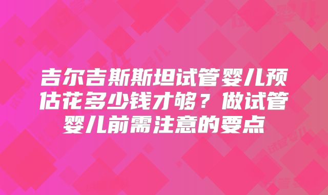 吉尔吉斯斯坦试管婴儿预估花多少钱才够？做试管婴儿前需注意的要点