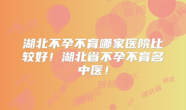 湖北不孕不育哪家医院比较好！湖北省不孕不育名中医！