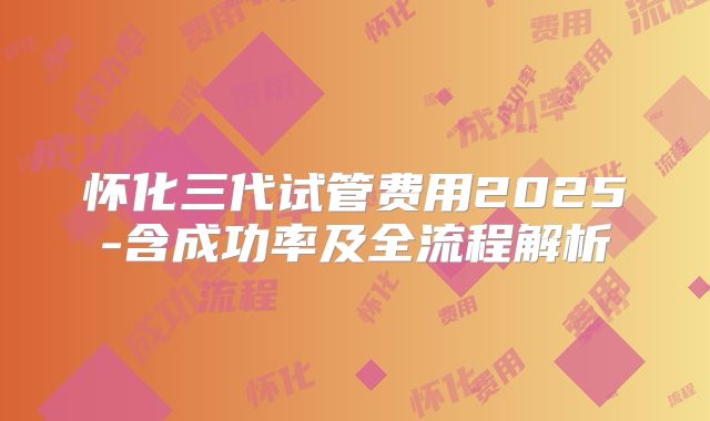 怀化三代试管费用2025-含成功率及全流程解析