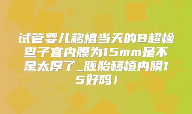 试管婴儿移植当天的B超检查子宫内膜为15mm是不是太厚了_胚胎移植内膜15好吗！