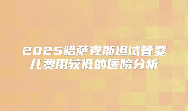 2025哈萨克斯坦试管婴儿费用较低的医院分析