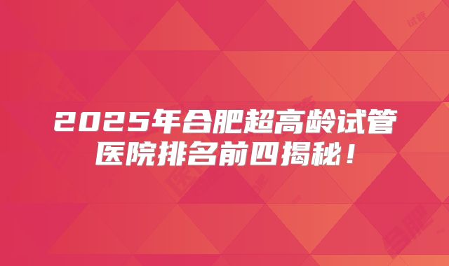 2025年合肥超高龄试管医院排名前四揭秘！