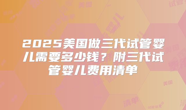 2025美国做三代试管婴儿需要多少钱？附三代试管婴儿费用清单
