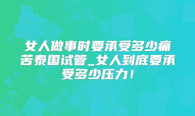 女人做事时要承受多少痛苦泰国试管_女人到底要承受多少压力！
