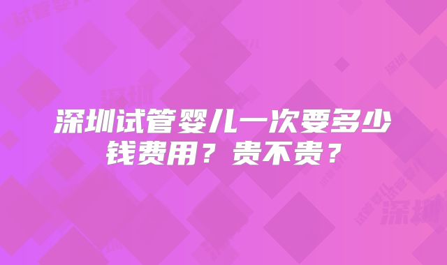 深圳试管婴儿一次要多少钱费用？贵不贵？