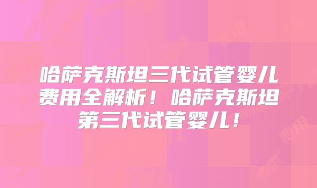哈萨克斯坦三代试管婴儿费用全解析！哈萨克斯坦第三代试管婴儿！