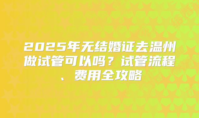 2025年无结婚证去温州做试管可以吗?试管流程、费用全攻略