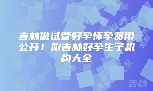 吉林做试管好孕怀孕费用公开!附吉林好孕生子机构大全
