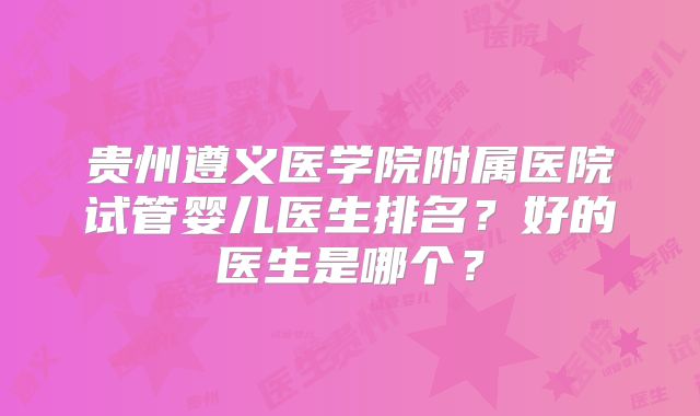贵州遵义医学院附属医院试管婴儿医生排名？好的医生是哪个？