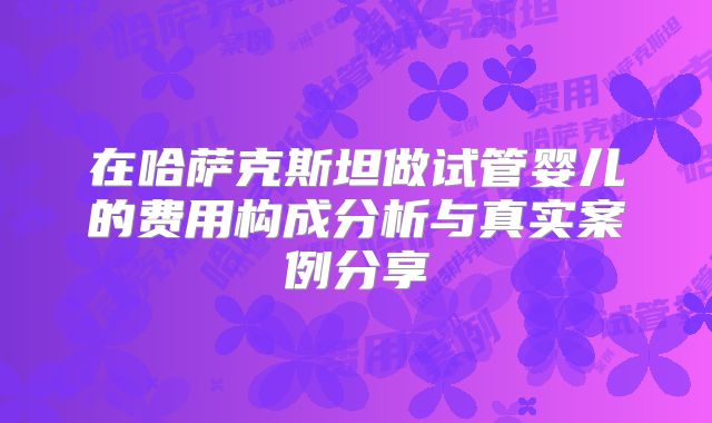 在哈萨克斯坦做试管婴儿的费用构成分析与真实案例分享
