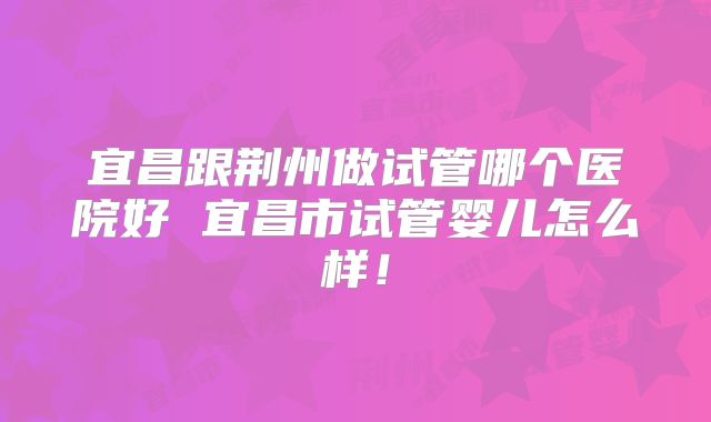 宜昌跟荆州做试管哪个医院好 宜昌市试管婴儿怎么样！