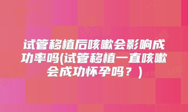 试管移植后咳嗽会影响成功率吗(试管移植一直咳嗽会成功怀孕吗？)