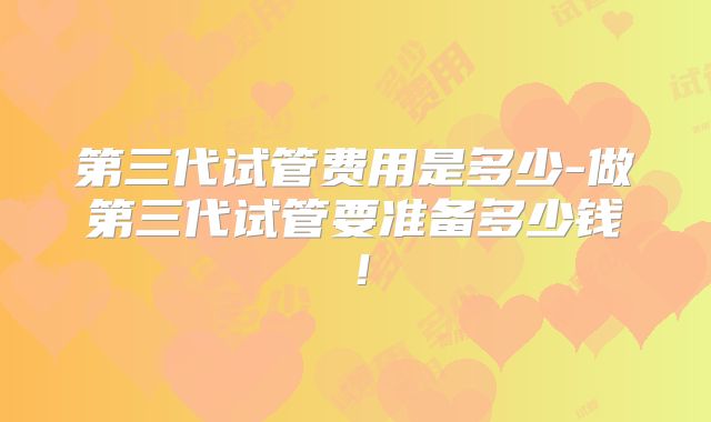 第三代试管费用是多少-做第三代试管要准备多少钱!