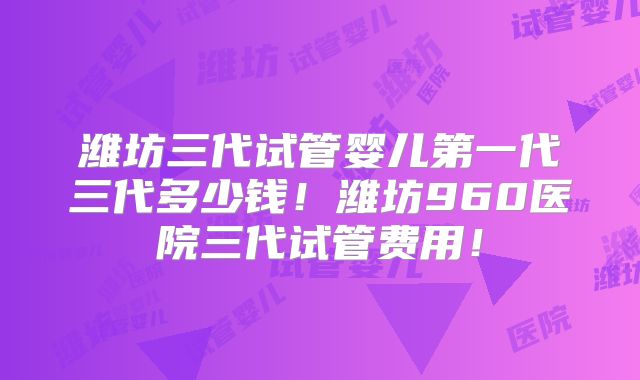 潍坊三代试管婴儿第一代三代多少钱!潍坊960医院三代试管费用!