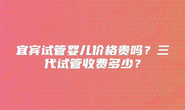 宜宾试管婴儿价格贵吗？三代试管收费多少？