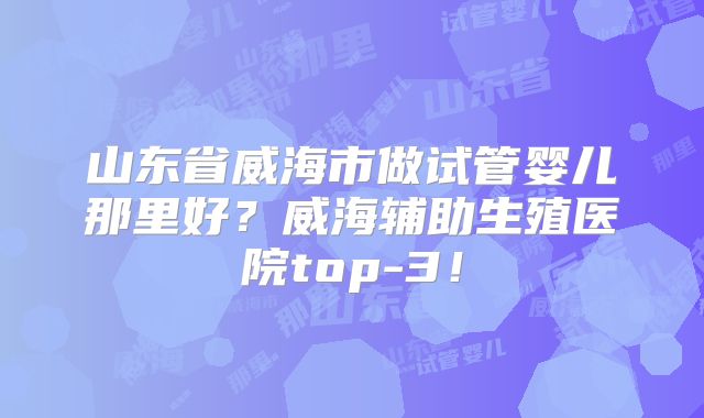 山东省威海市做试管婴儿那里好?威海辅助生殖医院top-3!