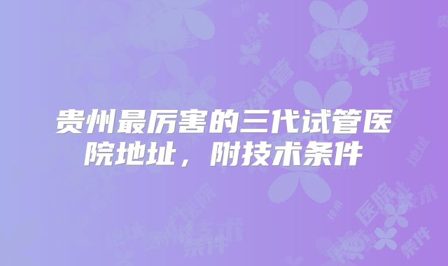 贵州最厉害的三代试管医院地址,附技术条件