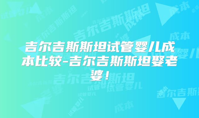 吉尔吉斯斯坦试管婴儿成本比较-吉尔吉斯斯坦娶老婆！