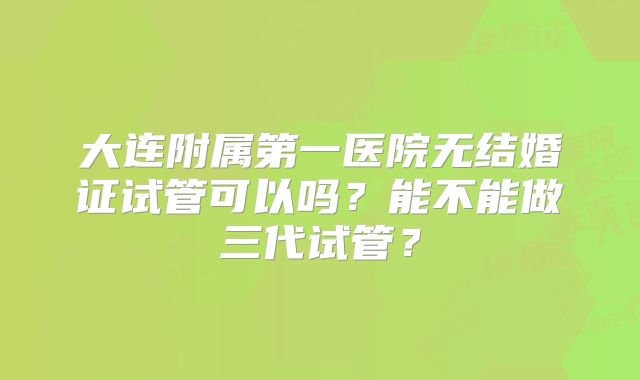 大连附属第一医院无结婚证试管可以吗？能不能做三代试管？