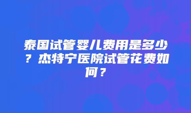 泰国试管婴儿费用是多少？杰特宁医院试管花费如何？