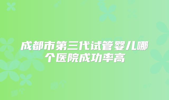 成都市第三代试管婴儿哪个医院成功率高