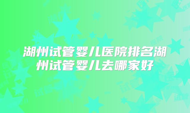 湖州试管婴儿医院排名湖州试管婴儿去哪家好