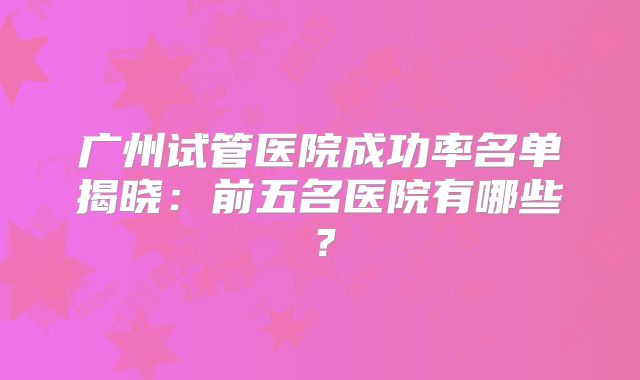 广州试管医院成功率名单揭晓：前五名医院有哪些？