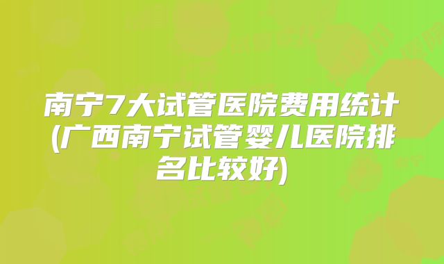 南宁7大试管医院费用统计(广西南宁试管婴儿医院排名比较好)