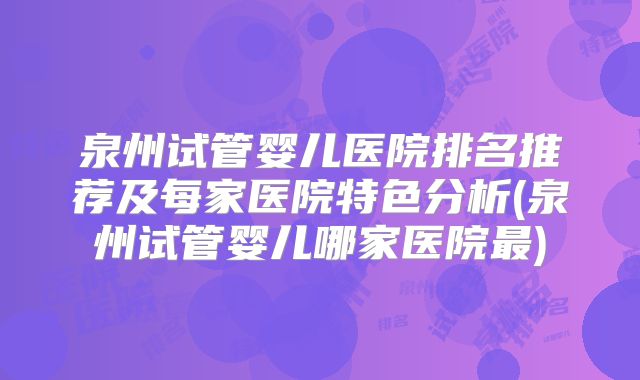 泉州试管婴儿医院排名推荐及每家医院特色分析(泉州试管婴儿哪家医院最)