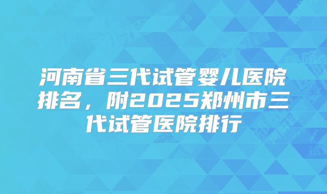 河南省三代试管婴儿医院排名，附2025郑州市三代试管医院排行