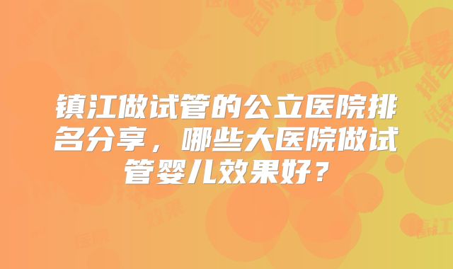 镇江做试管的公立医院排名分享，哪些大医院做试管婴儿效果好？