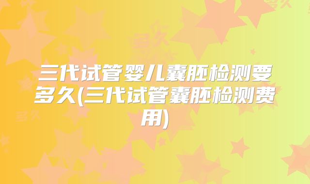 三代试管婴儿囊胚检测要多久(三代试管囊胚检测费用)