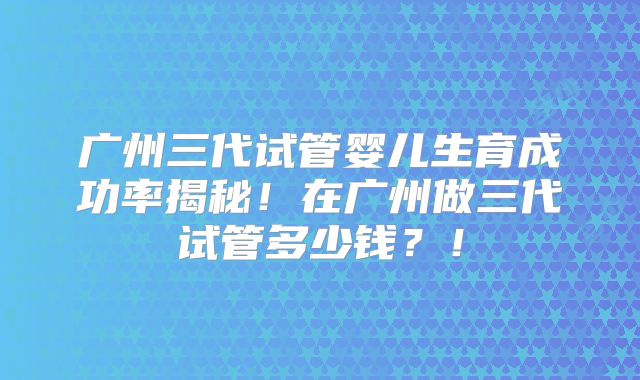 广州三代试管婴儿生育成功率揭秘！在广州做三代试管多少钱？！