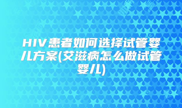 HIV患者如何选择试管婴儿方案(艾滋病怎么做试管婴儿)