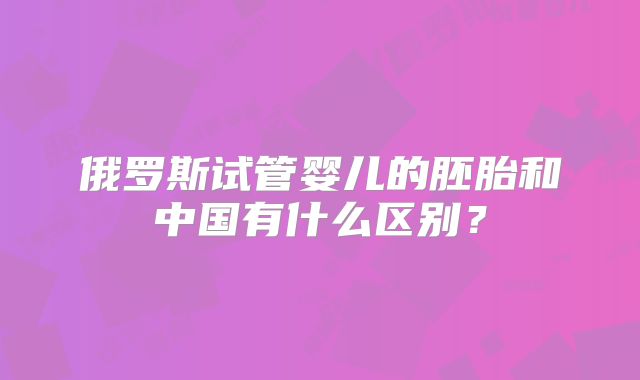 俄罗斯试管婴儿的胚胎和中国有什么区别？