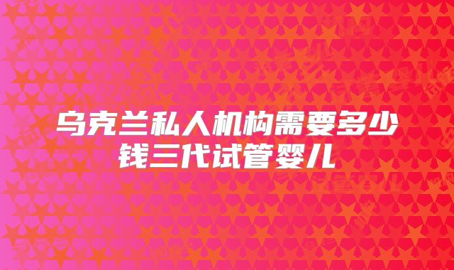 乌克兰私人机构需要多少钱三代试管婴儿