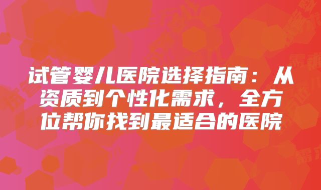 试管婴儿医院选择指南:从资质到个性化需求,全方位帮你找到最适合的医院