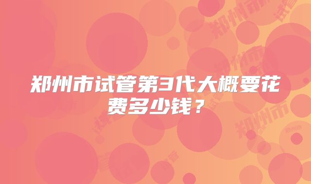 郑州市试管第3代大概要花费多少钱？