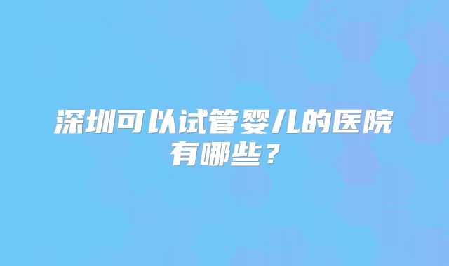 深圳可以试管婴儿的医院有哪些？